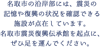 名取市の沿岸部には、震災の記憶や復興の状況を確認できる施設が点在しています。名取市震災復興伝承館を起点に、ぜひ足を運んでください。