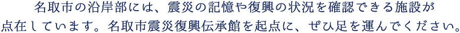 名取市の沿岸部には、震災の記憶や復興の状況を確認できる施設が点在しています。名取市震災復興伝承館を起点に、ぜひ足を運んでください。